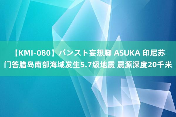 【KMI-080】パンスト妄想脚 ASUKA 印尼苏门答腊岛南部海域发生5.7级地震 震源深度20千米