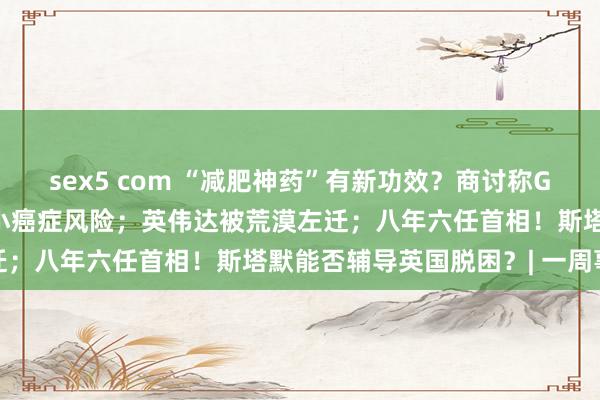 sex5 com “减肥神药”有新功效？商讨称GLP-1类药物或有助于缩小癌症风险；英伟达被荒漠左迁；八年六任首相！斯塔默能否辅导英国脱困？| 一周事件