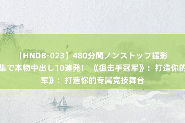 【HNDB-023】480分間ノンストップ撮影 ノーカット編集で本物中出し10連発！ 《狙击手冠军》：打造你的专属竞技舞台