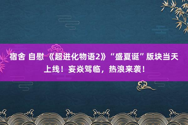 宿舍 自慰 《超进化物语2》“盛夏诞”版块当天上线！妄焱驾临，热浪来袭！