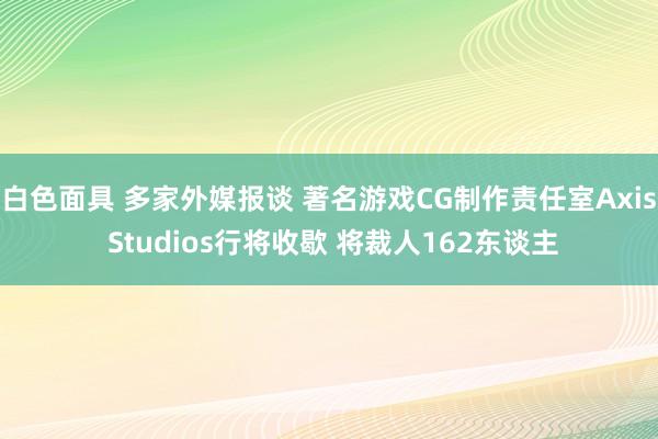 白色面具 多家外媒报谈 著名游戏CG制作责任室Axis Studios行将收歇 将裁人162东谈主