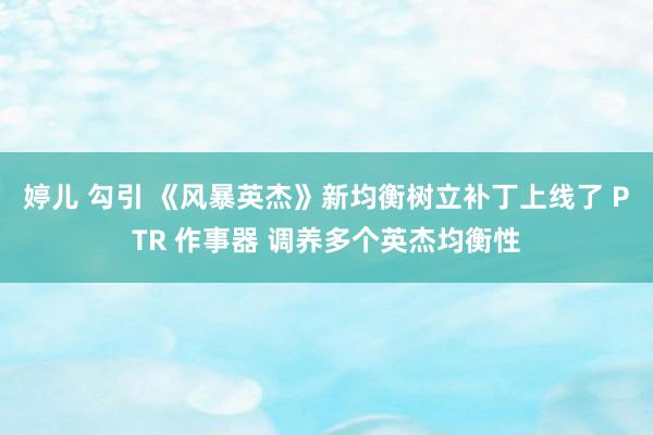 婷儿 勾引 《风暴英杰》新均衡树立补丁上线了 PTR 作事器 调养多个英杰均衡性