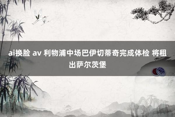 ai换脸 av 利物浦中场巴伊切蒂奇完成体检 将租出萨尔茨堡