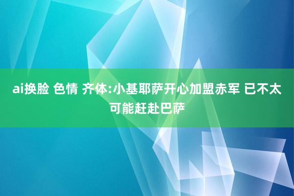 ai换脸 色情 齐体:小基耶萨开心加盟赤军 已不太可能赶赴巴萨