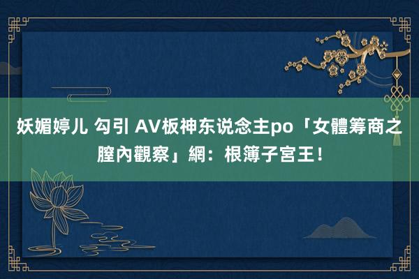 妖媚婷儿 勾引 AV板神东说念主po「女體筹商之膣內觀察」　網：根簿子宮王！