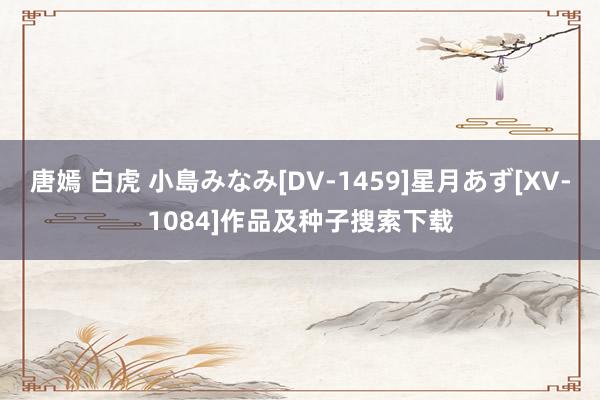 唐嫣 白虎 小島みなみ[DV-1459]星月あず[XV-1084]作品及种子搜索下载