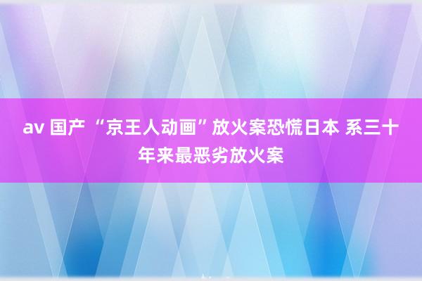 av 国产 “京王人动画”放火案恐慌日本 系三十年来最恶劣放火案