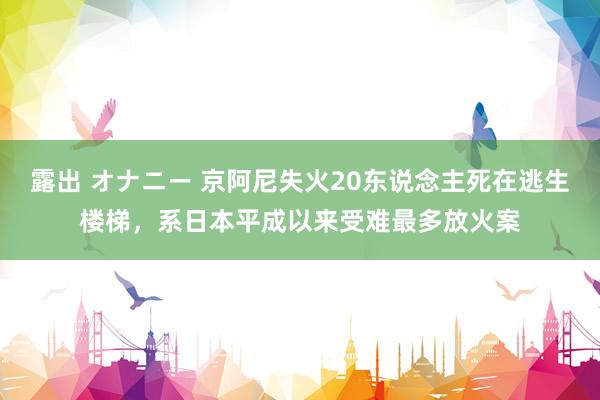 露出 オナニー 京阿尼失火20东说念主死在逃生楼梯，系日本平成以来受难最多放火案