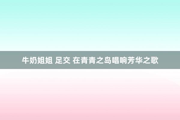 牛奶姐姐 足交 在青青之岛唱响芳华之歌