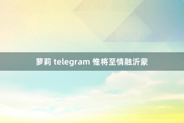 萝莉 telegram 惟将至情融沂蒙