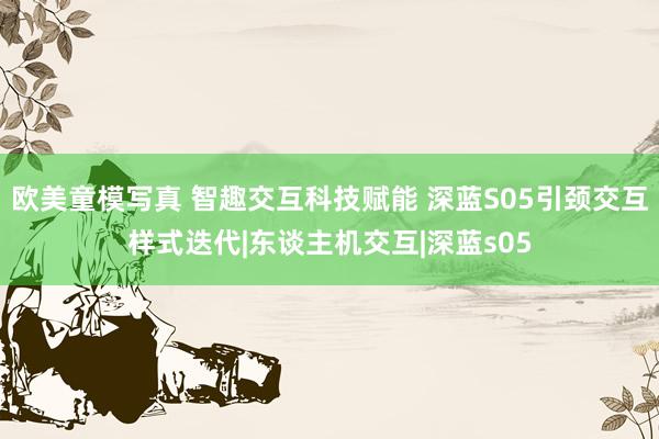 欧美童模写真 智趣交互科技赋能 深蓝S05引颈交互样式迭代|东谈主机交互|深蓝s05