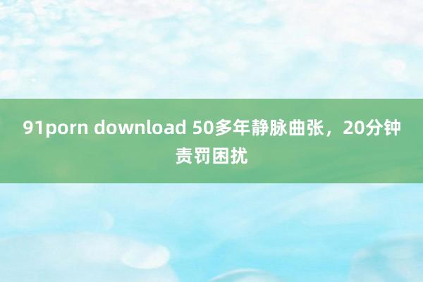 91porn download 50多年静脉曲张，20分钟责罚困扰