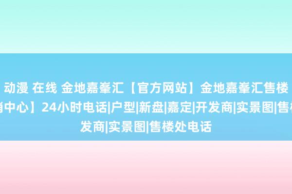 动漫 在线 金地嘉峯汇【官方网站】金地嘉峯汇售楼处【营销中心】24小时电话|户型|新盘|嘉定|开发商|实景图|售楼处电话