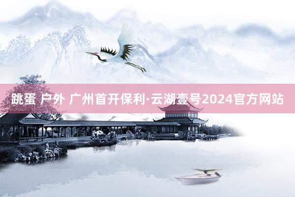 跳蛋 户外 广州首开保利·云湖壹号2024官方网站