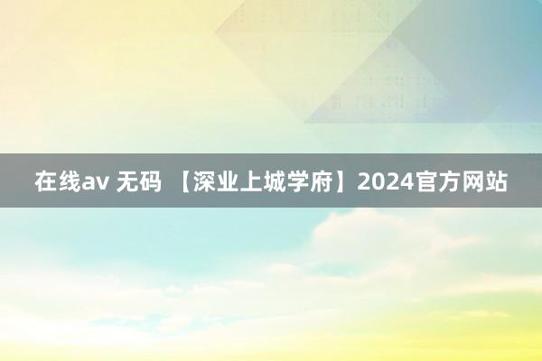 在线av 无码 【深业上城学府】2024官方网站