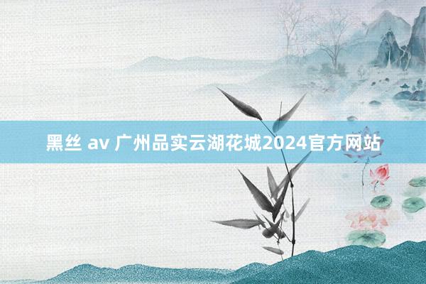 黑丝 av 广州品实云湖花城2024官方网站