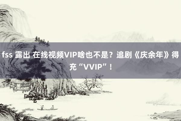 fss 露出 在线视频VIP啥也不是？追剧《庆余年》得充“VVIP”！