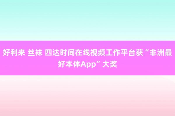 好利来 丝袜 四达时间在线视频工作平台获“非洲最好本体App”大奖