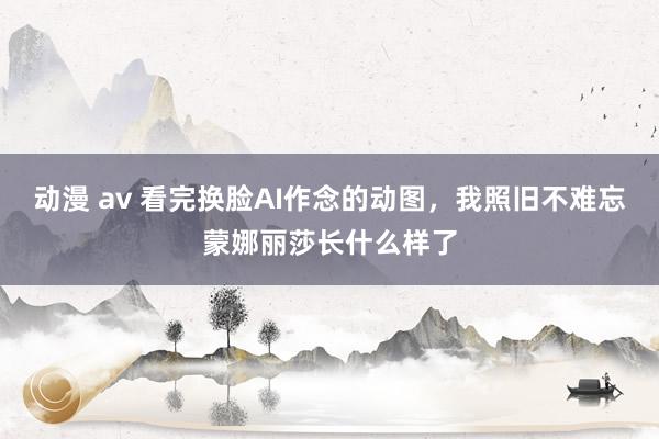 动漫 av 看完换脸AI作念的动图，我照旧不难忘蒙娜丽莎长什么样了